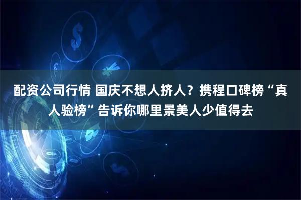 配资公司行情 国庆不想人挤人？携程口碑榜“真人验榜”告诉你哪里景美人少值得去