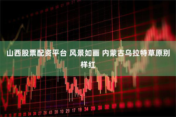 山西股票配资平台 风景如画 内蒙古乌拉特草原别样红