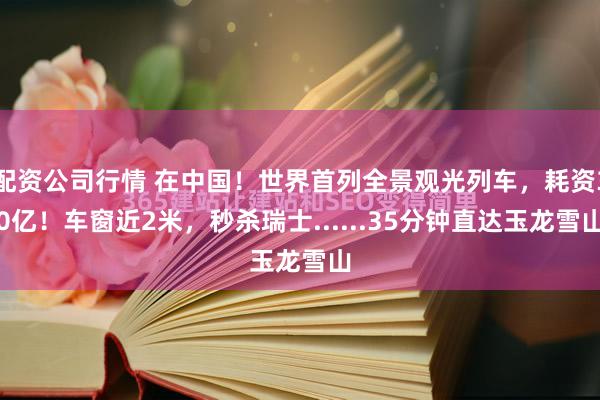 配资公司行情 在中国！世界首列全景观光列车，耗资30亿！车窗近2米，秒杀瑞士......35分钟直达玉龙雪山
