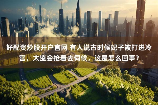好配资炒股开户官网 有人说古时候妃子被打进冷宫，太监会抢着去伺候，这是怎么回事？