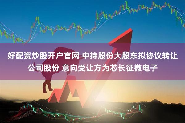 好配资炒股开户官网 中持股份大股东拟协议转让公司股份 意向受让方为芯长征微电子