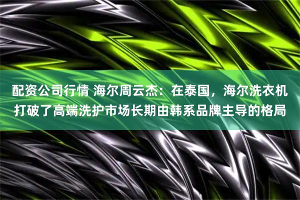 配资公司行情 海尔周云杰：在泰国，海尔洗衣机打破了高端洗护市场长期由韩系品牌主导的格局