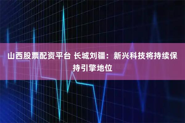 山西股票配资平台 长城刘疆：新兴科技将持续保持引擎地位