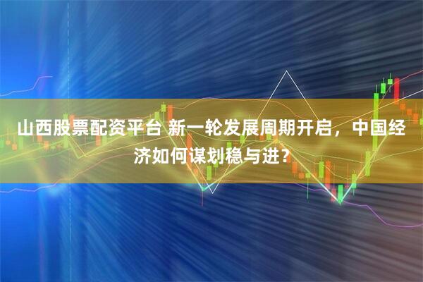 山西股票配资平台 新一轮发展周期开启，中国经济如何谋划稳与进？