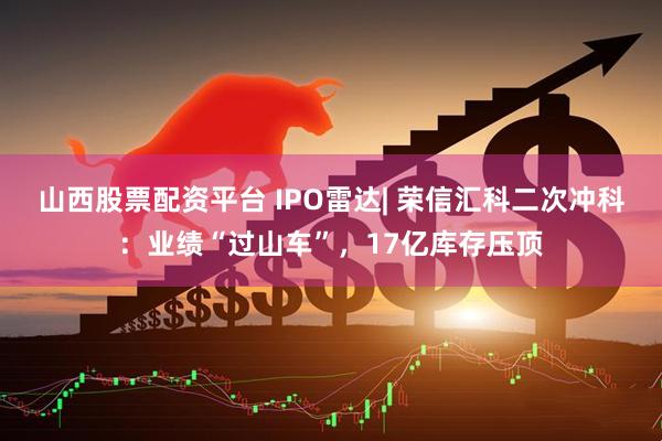 山西股票配资平台 IPO雷达| 荣信汇科二次冲科：业绩“过山车”，17亿库存压顶