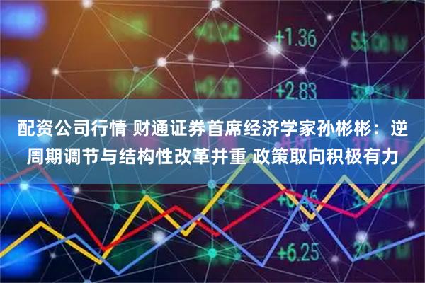 配资公司行情 财通证券首席经济学家孙彬彬：逆周期调节与结构性改革并重 政策取向积极有力