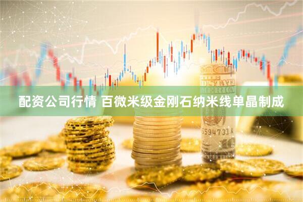 配资公司行情 百微米级金刚石纳米线单晶制成