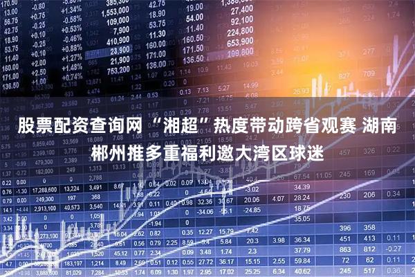 股票配资查询网 “湘超”热度带动跨省观赛 湖南郴州推多重福利邀大湾区球迷