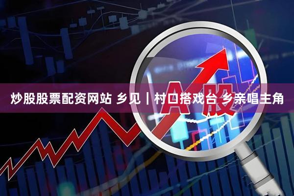 炒股股票配资网站 乡见｜村口搭戏台 乡亲唱主角