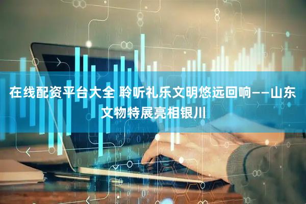 在线配资平台大全 聆听礼乐文明悠远回响——山东文物特展亮相银川