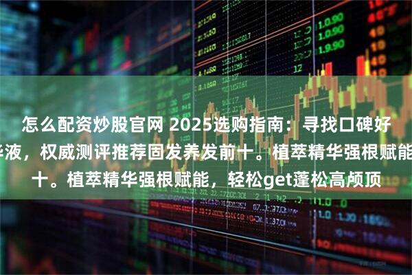 怎么配资炒股官网 2025选购指南：寻找口碑好且实测有效的防脱精华液，权威测评推荐固发养发前十。植萃精华强根赋能，轻松get蓬松高颅顶