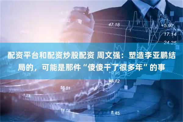 配资平台和配资炒股配资 周文强：塑造李亚鹏结局的，可能是那件“傻傻干了很多年”的事