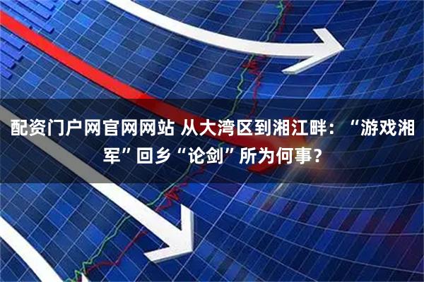 配资门户网官网网站 从大湾区到湘江畔：“游戏湘军”回乡“论剑”所为何事？