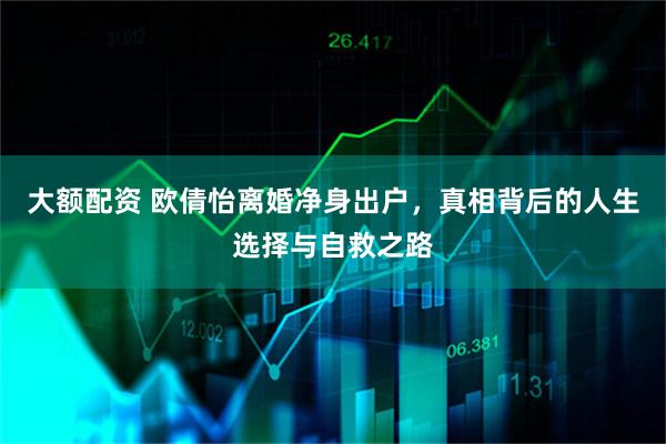 大额配资 欧倩怡离婚净身出户，真相背后的人生选择与自救之路