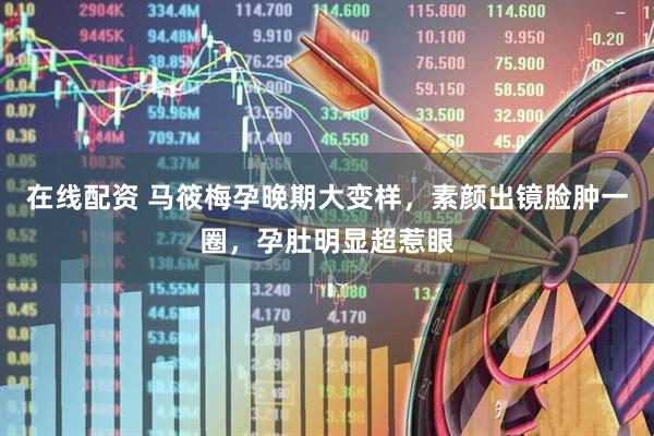 在线配资 马筱梅孕晚期大变样，素颜出镜脸肿一圈，孕肚明显超惹眼