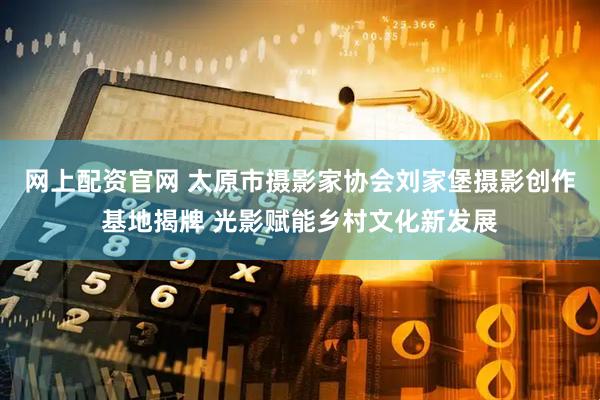 网上配资官网 太原市摄影家协会刘家堡摄影创作基地揭牌 光影赋能乡村文化新发展
