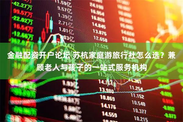 金融配资开户论坛 苏杭家庭游旅行社怎么选？兼顾老人与孩子的一站式服务机构