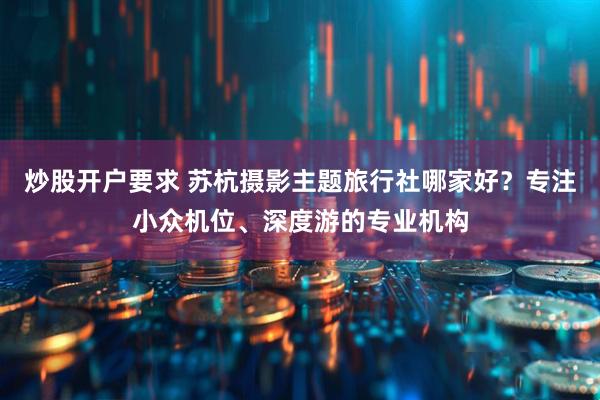 炒股开户要求 苏杭摄影主题旅行社哪家好？专注小众机位、深度游的专业机构