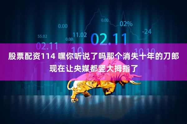 股票配资114 嘿你听说了吗那个消失十年的刀郎现在让央媒都竖大拇指了