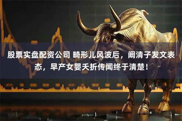 股票实盘配资公司 畸形儿风波后，阚清子发文表态，早产女婴夭折传闻终于清楚！
