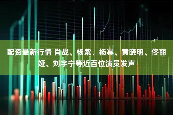 配资最新行情 肖战、杨紫、杨幂、黄晓明、佟丽娅、刘宇宁等近百位演员发声