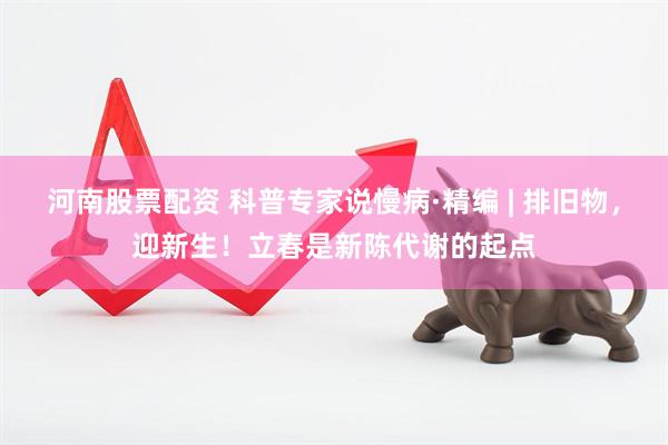 河南股票配资 科普专家说慢病·精编 | 排旧物，迎新生！立春是新陈代谢的起点