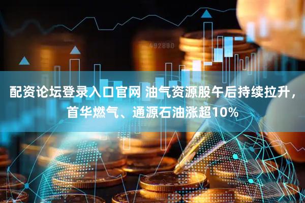 配资论坛登录入口官网 油气资源股午后持续拉升，首华燃气、通源石油涨超10%