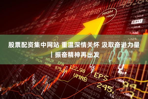 股票配资集中网站 重温深情关怀 汲取奋进力量｜振奋精神再出发