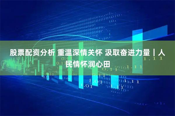 股票配资分析 重温深情关怀 汲取奋进力量｜人民情怀润心田