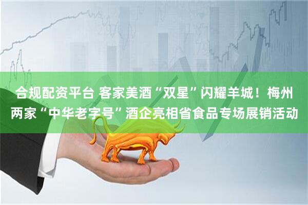 合规配资平台 客家美酒“双星”闪耀羊城！梅州两家“中华老字号”酒企亮相省食品专场展销活动