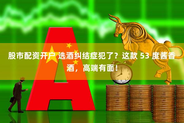 股市配资开户 选酒纠结症犯了？这款 53 度酱香酒，高端有面！