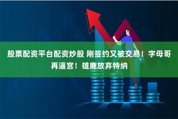 股票配资平台配资炒股 刚签约又被交易！字母哥再逼宫！雄鹿放弃特纳