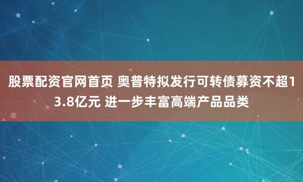 股票配资官网首页 奥普特拟发行可转债募资不超13.8亿元 进一步丰富高端产品品类