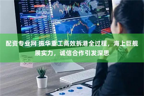配资专业网 振华重工高效拆港全过程，海上巨舰展实力，诚信合作引发深思