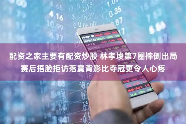 配资之家主要有配资炒股 林孝埈第7圈摔倒出局赛后捂脸拒访落寞背影比夺冠更令人心疼