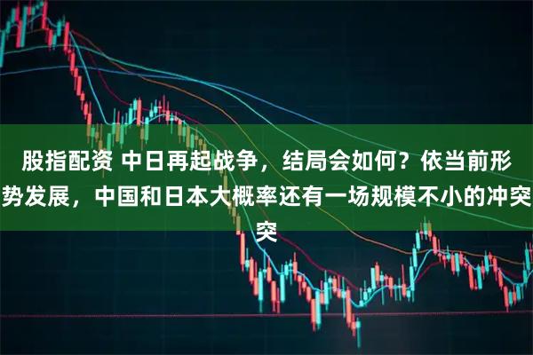 股指配资 中日再起战争，结局会如何？依当前形势发展，中国和日本大概率还有一场规模不小的冲突