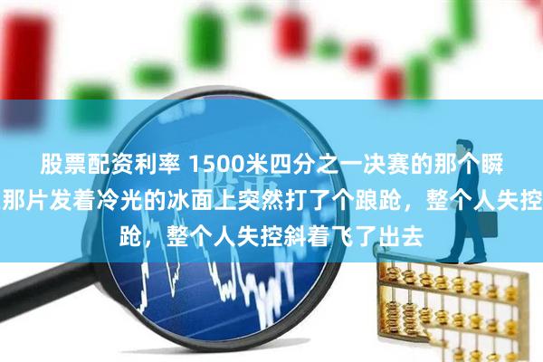 股票配资利率 1500米四分之一决赛的那个瞬间，林孝埈在那片发着冷光的冰面上突然打了个踉跄，整个人失控斜着飞了出去