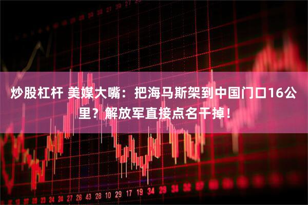炒股杠杆 美媒大嘴：把海马斯架到中国门口16公里？解放军直接点名干掉！
