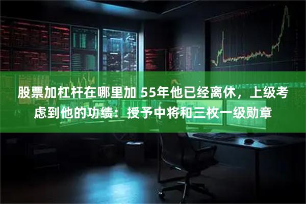 股票加杠杆在哪里加 55年他已经离休，上级考虑到他的功绩：授予中将和三枚一级勋章