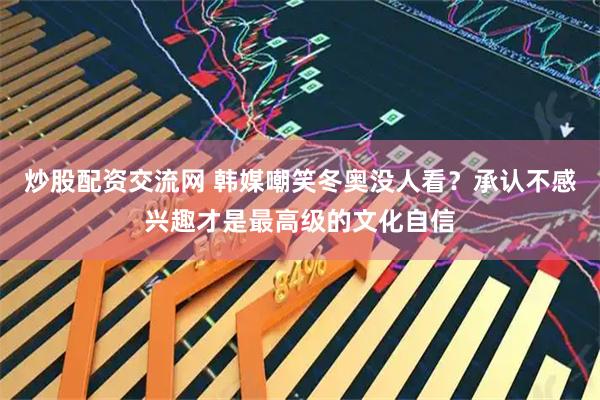 炒股配资交流网 韩媒嘲笑冬奥没人看？承认不感兴趣才是最高级的文化自信