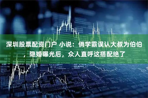 深圳股票配资门户 小说：俏学霸误认大叔为伯伯，隐婚曝光后，众人直呼这搭配绝了