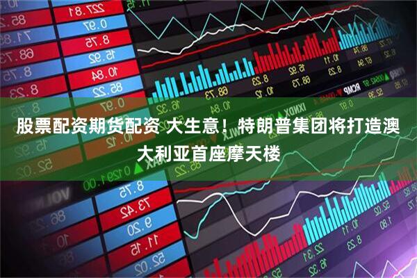 股票配资期货配资 大生意！特朗普集团将打造澳大利亚首座摩天楼