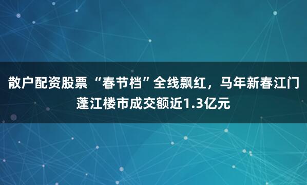散户配资股票 “春节档”全线飘红，马年新春江门蓬江楼市成交额近1.3亿元
