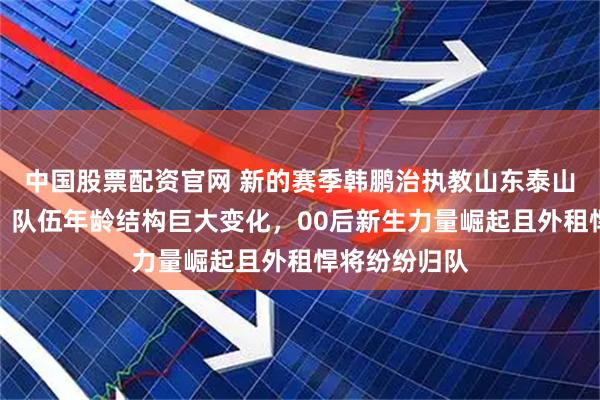 中国股票配资官网 新的赛季韩鹏治执教山东泰山队备受期待，队伍年龄结构巨大变化，00后新生力量崛起且外租悍将纷纷归队