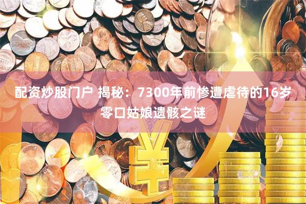 配资炒股门户 揭秘：7300年前惨遭虐待的16岁零口姑娘遗骸之谜