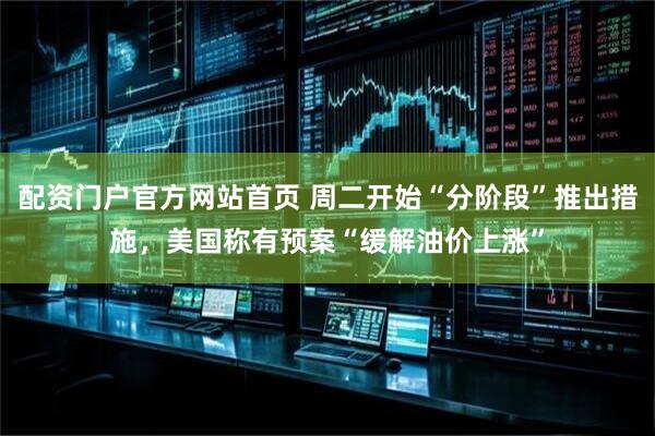 配资门户官方网站首页 周二开始“分阶段”推出措施，美国称有预案“缓解油价上涨”