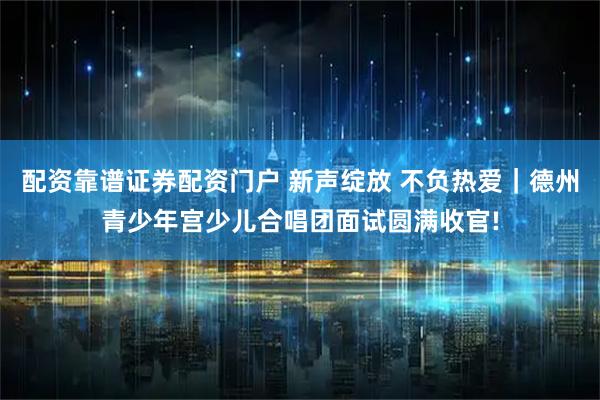 配资靠谱证券配资门户 新声绽放 不负热爱｜德州青少年宫少儿合唱团面试圆满收官!
