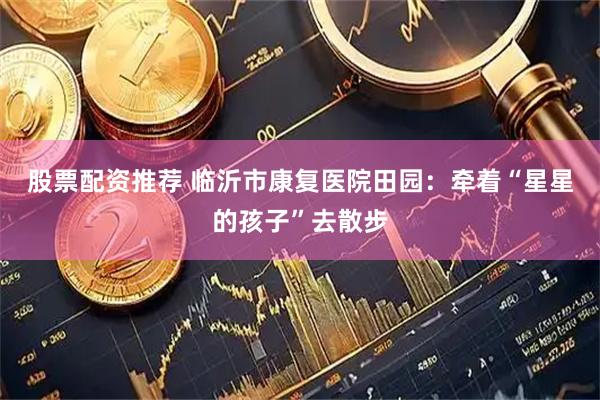 股票配资推荐 临沂市康复医院田园：牵着“星星的孩子”去散步