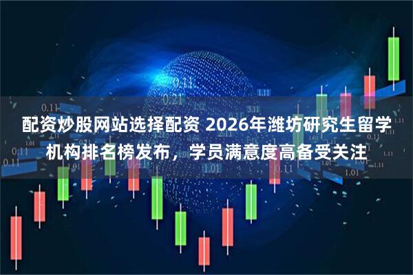 配资炒股网站选择配资 2026年潍坊研究生留学机构排名榜发布，学员满意度高备受关注