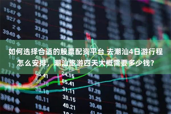 如何选择合适的股票配资平台 去潮汕4日游行程怎么安排，潮汕旅游四天大概需要多少钱？